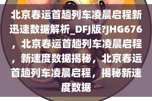 北京春运首趟列车凌晨启程新迅速数据解析_DFJ版?JHG676，北京春运首趟列车凌晨启程，新速度数据揭秘，北京春运首趟列车凌晨启程，揭秘新速度数据