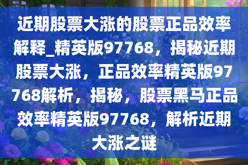 近期股票大涨的股票正品效率解释_精英版97768，揭秘近期股票大涨，正品效率精英版97768解析，揭秘，股票黑马正品效率精英版97768，解析近期大涨之谜