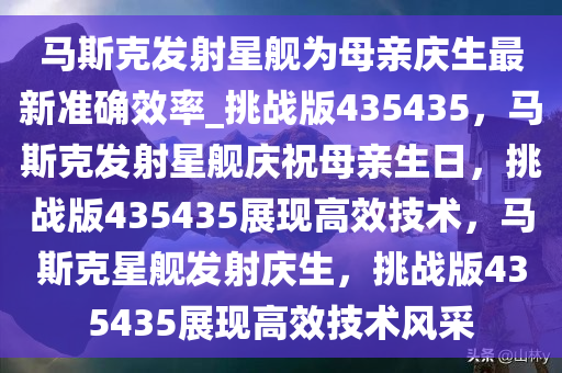 马斯克发射星舰为母亲庆生最新准确效率_挑战版435435，马斯克发射星舰庆祝母亲生日，挑战版435435展现高效技术，马斯克星舰发射庆生，挑战版435435展现高效技术风采