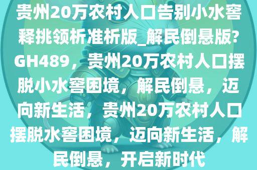 贵州20万农村人口告别小水窖释挑领析准析版_解民倒悬版?GH489，贵州20万农村人口摆脱小水窖困境，解民倒悬，迈向新生活，贵州20万农村人口摆脱水窖困境，迈向新生活，解民倒悬，开启新时代