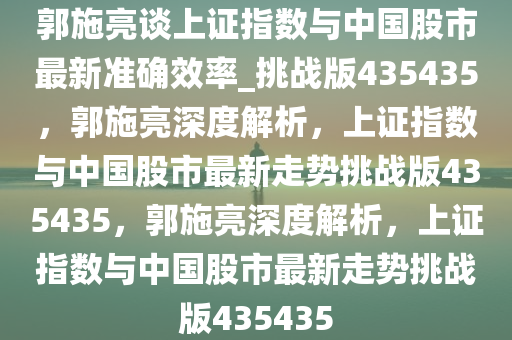 郭施亮谈上证指数与中国股市最新准确效率_挑战版435435，郭施亮深度解析，上证指数与中国股市最新走势挑战版435435，郭施亮深度解析，上证指数与中国股市最新走势挑战版435435