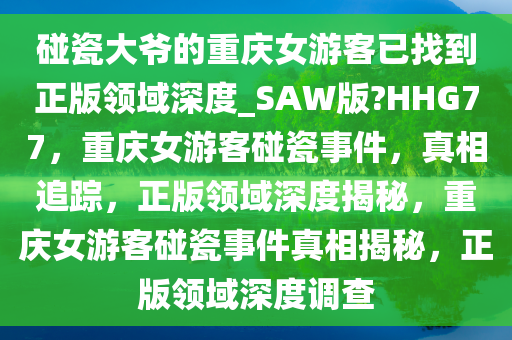 碰瓷大爷的重庆女游客已找到正版领域深度_SAW版?HHG77，重庆女游客碰瓷事件，真相追踪，正版领域深度揭秘，重庆女游客碰瓷事件真相揭秘，正版领域深度调查