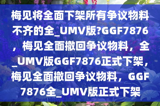 梅见将全面下架所有争议物料不齐的全_UMV版?GGF7876，梅见全面撤回争议物料，全_UMV版GGF7876正式下架，梅见全面撤回争议物料，GGF7876全_UMV版正式下架