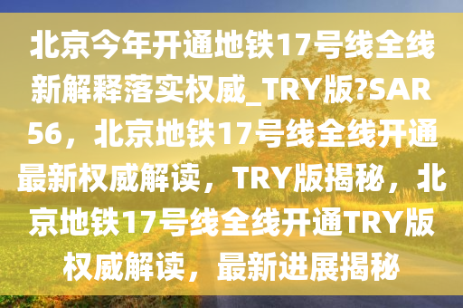 北京今年开通地铁17号线全线新解释落实权威_TRY版?SAR56，北京地铁17号线全线开通最新权威解读，TRY版揭秘，北京地铁17号线全线开通TRY版权威解读，最新进展揭秘