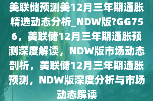 美联储预测美12月三年期通胀精选动态分析_NDW版?GG756，美联储12月三年期通胀预测深度解读，NDW版市场动态剖析，美联储12月三年期通胀预测，NDW版深度分析与市场动态解读