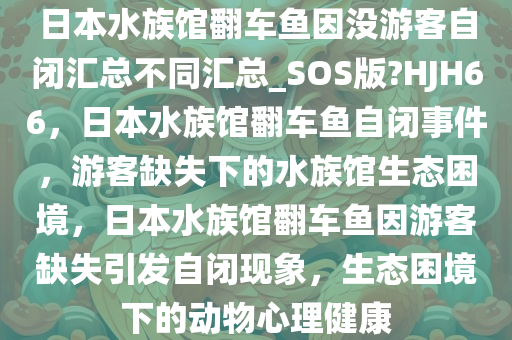 日本水族馆翻车鱼因没游客自闭汇总不同汇总_SOS版?HJH66，日本水族馆翻车鱼自闭事件，游客缺失下的水族馆生态困境，日本水族馆翻车鱼因游客缺失引发自闭现象，生态困境下的动物心理健康