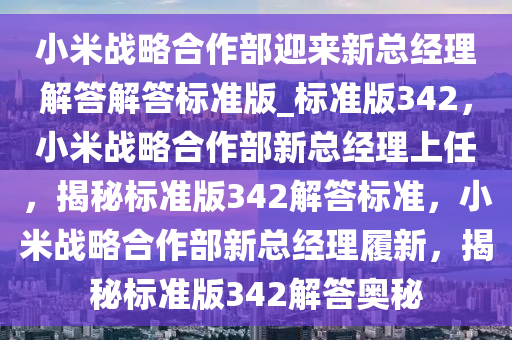 小米战略合作部迎来新总经理解答解答标准版_标准版342，小米战略合作部新总经理上任，揭秘标准版342解答标准，小米战略合作部新总经理履新，揭秘标准版342解答奥秘