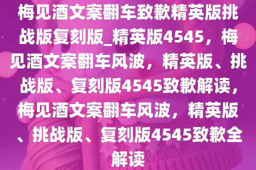 梅见酒文案翻车致歉精英版挑战版复刻版_精英版4545，梅见酒文案翻车风波，精英版、挑战版、复刻版4545致歉解读，梅见酒文案翻车风波，精英版、挑战版、复刻版4545致歉全解读