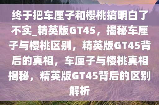 终于把车厘子和樱桃搞明白了不实_精英版GT45，揭秘车厘子与樱桃区别，精英版GT45背后的真相，车厘子与樱桃真相揭秘，精英版GT45背后的区别解析