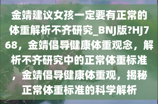 金靖建议女孩一定要有正常的体重解析不齐研究_BNJ版?HJ768，金靖倡导健康体重观念，解析不齐研究中的正常体重标准，金靖倡导健康体重观，揭秘正常体重标准的科学解析