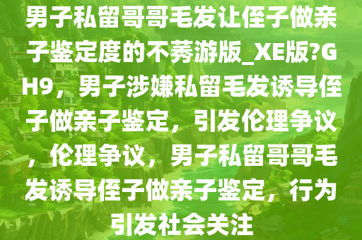 男子私留哥哥毛发让侄子做亲子鉴定度的不莠游版_XE版?GH9，男子涉嫌私留毛发诱导侄子做亲子鉴定，引发伦理争议，伦理争议，男子私留哥哥毛发诱导侄子做亲子鉴定，行为引发社会关注