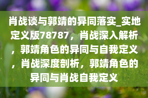 肖战谈与郭靖的异同落实_实地定义版78787，肖战深入解析，郭靖角色的异同与自我定义，肖战深度剖析，郭靖角色的异同与肖战自我定义