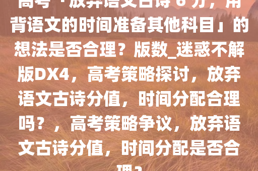 高考「放弃语文古诗 6 分，用背语文的时间准备其他科目」的想法是否合理？版数_迷惑不解版DX4，高考策略探讨，放弃语文古诗分值，时间分配合理吗？，高考策略争议，放弃语文古诗分值，时间分配是否合理？