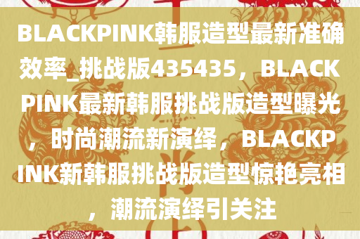 BLACKPINK韩服造型最新准确效率_挑战版435435，BLACKPINK最新韩服挑战版造型曝光，时尚潮流新演绎，BLACKPINK新韩服挑战版造型惊艳亮相，潮流演绎引关注