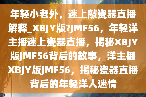 年轻小老外，迷上敲瓷器直播解释_XBJY版?JMF56，年轻洋主播迷上瓷器直播，揭秘XBJY版JMF56背后的故事，洋主播XBJY版JMF56，揭秘瓷器直播背后的年轻洋人迷情