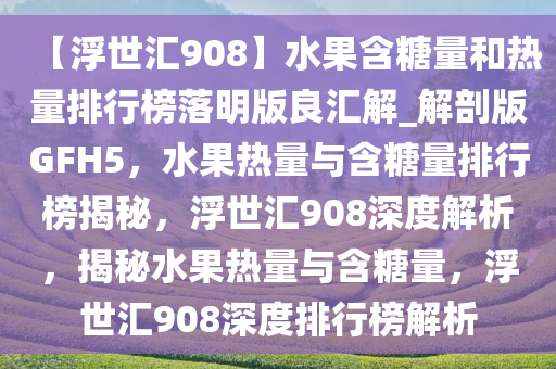 【浮世汇908】水果含糖量和热量排行榜落明版良汇解_解剖版GFH5，水果热量与含糖量排行榜揭秘，浮世汇908深度解析，揭秘水果热量与含糖量，浮世汇908深度排行榜解析