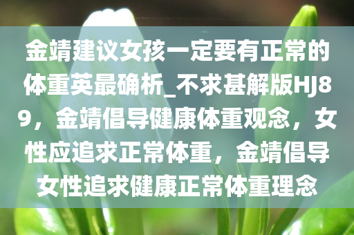 金靖建议女孩一定要有正常的体重英最确析_不求甚解版HJ89，金靖倡导健康体重观念，女性应追求正常体重，金靖倡导女性追求健康正常体重理念