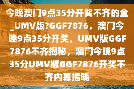 今晚澳门9点35分开奖不齐的全_UMV版?GGF7876，澳门今晚9点35分开奖，UMV版GGF7876不齐揭秘，澳门今晚9点35分UMV版GGF7876开奖不齐内幕揭晓