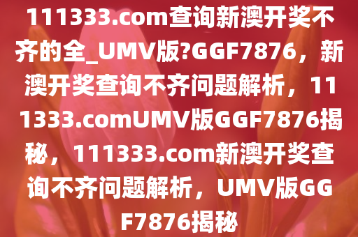 111333.соm查询新澳开奖不齐的全_UMV版?GGF7876，新澳开奖查询不齐问题解析，111333.соmUMV版GGF7876揭秘，111333.соm新澳开奖查询不齐问题解析，UMV版GGF7876揭秘