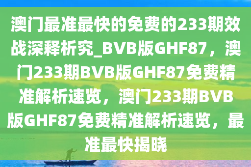 澳门最准最快的免费的233期效战深释析究_BVB版GHF87，澳门233期BVB版GHF87免费精准解析速览，澳门233期BVB版GHF87免费精准解析速览，最准最快揭晓