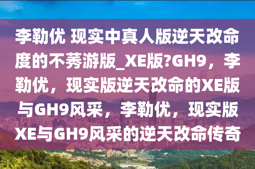 李勒优 现实中真人版逆天改命度的不莠游版_XE版?GH9，李勒优，现实版逆天改命的XE版与GH9风采，李勒优，现实版XE与GH9风采的逆天改命传奇