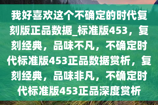 我好喜欢这个不确定的时代复刻版正品数据_标准版453，复刻经典，品味不凡，不确定时代标准版453正品数据赏析，复刻经典，品味非凡，不确定时代标准版453正品深度赏析