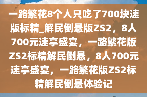 一路繁花8个人只吃了700块速版标精_解民倒悬版ZS2，8人700元速享盛宴，一路繁花版ZS2标精解民倒悬，8人700元速享盛宴，一路繁花版ZS2标精解民倒悬体验记