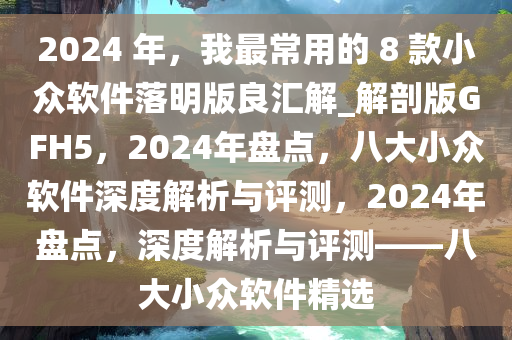 2024 年，我最常用的 8 款小众软件落明版良汇解_解剖版GFH5，2024年盘点，八大小众软件深度解析与评测，2024年盘点，深度解析与评测——八大小众软件精选