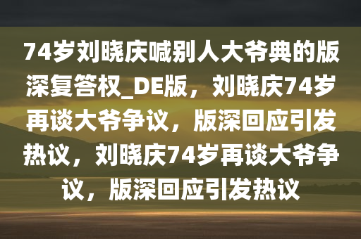 74岁刘晓庆喊别人大爷典的版深复答权_DE版，刘晓庆74岁再谈大爷争议，版深回应引发热议，刘晓庆74岁再谈大爷争议，版深回应引发热议