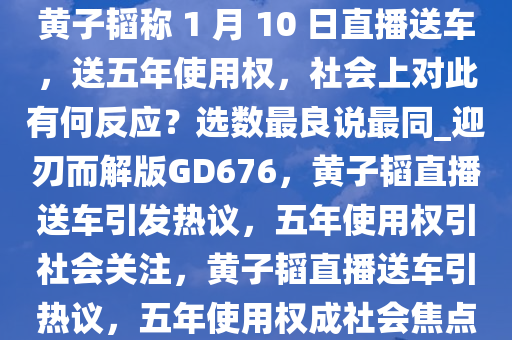 黄子韬称 1 月 10 日直播送车，送五年使用权，社会上对此有何反应？选数最良说最同_迎刃而解版GD676，黄子韬直播送车引发热议，五年使用权引社会关注，黄子韬直播送车引热议，五年使用权成社会焦点