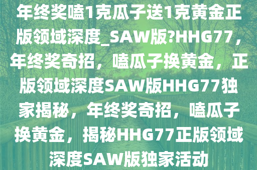 年终奖嗑1克瓜子送1克黄金正版领域深度_SAW版?HHG77，年终奖奇招，嗑瓜子换黄金，正版领域深度SAW版HHG77独家揭秘，年终奖奇招，嗑瓜子换黄金，揭秘HHG77正版领域深度SAW版独家活动