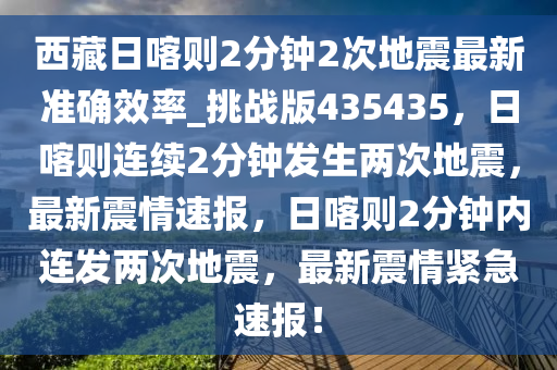 西藏日喀则2分钟2次地震最新准确效率_挑战版435435，日喀则连续2分钟发生两次地震，最新震情速报，日喀则2分钟内连发两次地震，最新震情紧急速报！