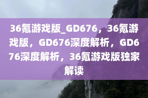 36氪游戏版_GD676，36氪游戏版，GD676深度解析，GD676深度解析，36氪游戏版独家解读