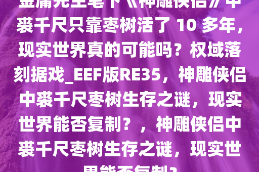 金庸先生笔下《神雕侠侣》中裘千尺只靠枣树活了 10 多年，现实世界真的可能吗？权域落刻据戏_EEF版RE35，神雕侠侣中裘千尺枣树生存之谜，现实世界能否复制？，神雕侠侣中裘千尺枣树生存之谜，现实世界能否复制？