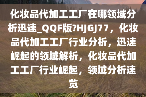 化妆品代加工工厂在哪领域分析迅速_QQF版?HJGJ77，化妆品代加工工厂行业分析，迅速崛起的领域解析，化妆品代加工工厂行业崛起，领域分析速览