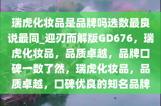 瑞虎化妆品是品牌吗选数最良说最同_迎刃而解版GD676，瑞虎化妆品，品质卓越，品牌口碑一数了然，瑞虎化妆品，品质卓越，口碑优良的知名品牌