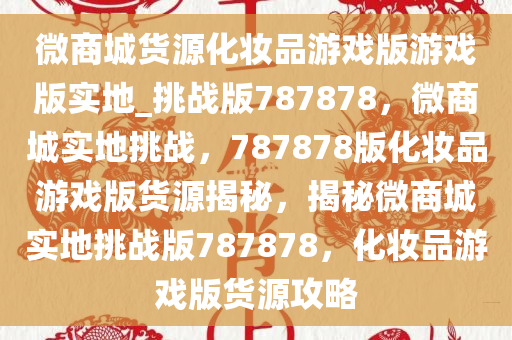 微商城货源化妆品游戏版游戏版实地_挑战版787878，微商城实地挑战，787878版化妆品游戏版货源揭秘，揭秘微商城实地挑战版787878，化妆品游戏版货源攻略