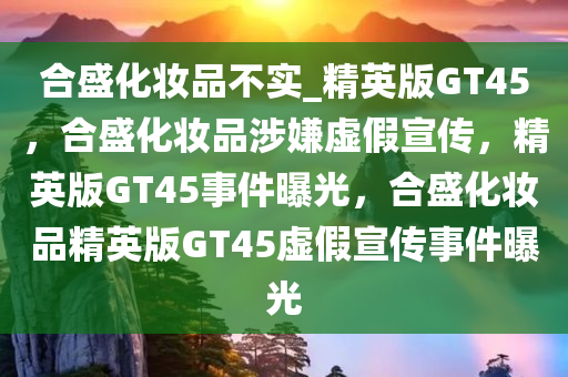 合盛化妆品不实_精英版GT45，合盛化妆品涉嫌虚假宣传，精英版GT45事件曝光，合盛化妆品精英版GT45虚假宣传事件曝光