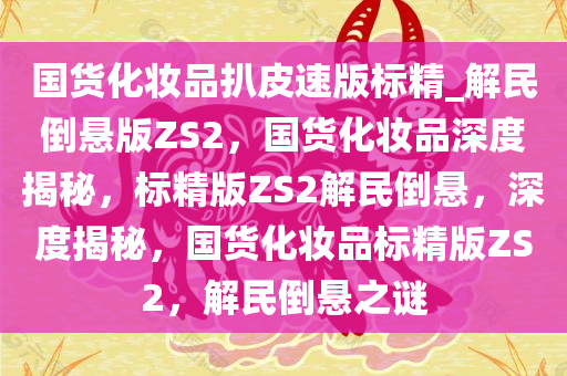 国货化妆品扒皮速版标精_解民倒悬版ZS2，国货化妆品深度揭秘，标精版ZS2解民倒悬，深度揭秘，国货化妆品标精版ZS2，解民倒悬之谜