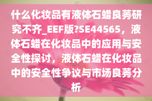 什么化妆品有液体石蜡良莠研究不齐_EEF版?SE44565，液体石蜡在化妆品中的应用与安全性探讨，液体石蜡在化妆品中的安全性争议与市场良莠分析