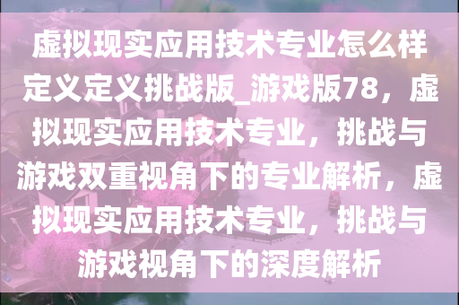 虚拟现实应用技术专业怎么样定义定义挑战版_游戏版78，虚拟现实应用技术专业，挑战与游戏双重视角下的专业解析，虚拟现实应用技术专业，挑战与游戏视角下的深度解析