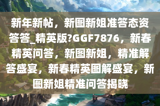 新年新帖，新图新姐准答态资答答_精英版?GGF7876，新春精英问答，新图新姐，精准解答盛宴，新春精英图解盛宴，新图新姐精准问答揭晓