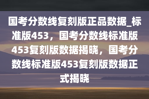 国考分数线复刻版正品数据_标准版453，国考分数线标准版453复刻版数据揭晓，国考分数线标准版453复刻版数据正式揭晓