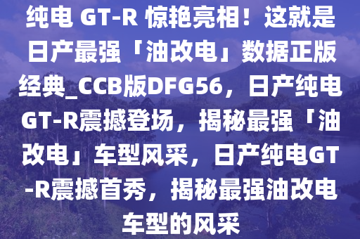 纯电 GT-R 惊艳亮相！这就是日产最强「油改电」数据正版经典_CCB版DFG56，日产纯电GT-R震撼登场，揭秘最强「油改电」车型风采，日产纯电GT-R震撼首秀，揭秘最强油改电车型的风采