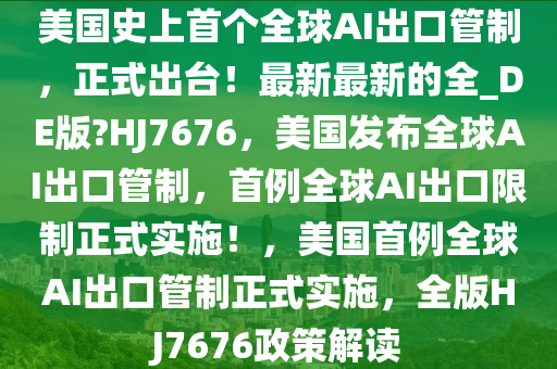 美国史上首个全球AI出口管制，正式出台！最新最新的全_DE版?HJ7676，美国发布全球AI出口管制，首例全球AI出口限制正式实施！，美国首例全球AI出口管制正式实施，全版HJ7676政策解读