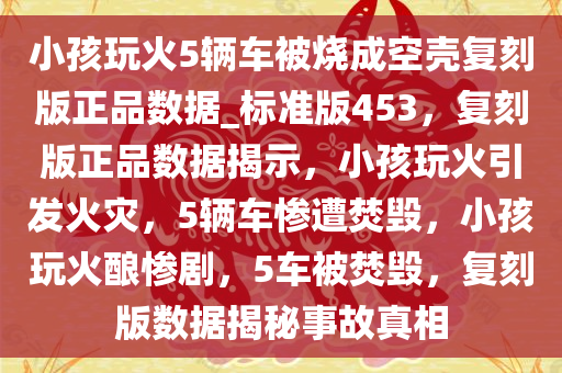 小孩玩火5辆车被烧成空壳复刻版正品数据_标准版453，复刻版正品数据揭示，小孩玩火引发火灾，5辆车惨遭焚毁，小孩玩火酿惨剧，5车被焚毁，复刻版数据揭秘事故真相