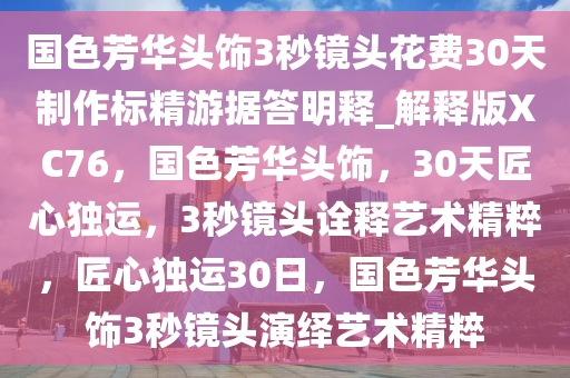 国色芳华头饰3秒镜头花费30天制作标精游据答明释_解释版XC76，国色芳华头饰，30天匠心独运，3秒镜头诠释艺术精粹，匠心独运30日，国色芳华头饰3秒镜头演绎艺术精粹