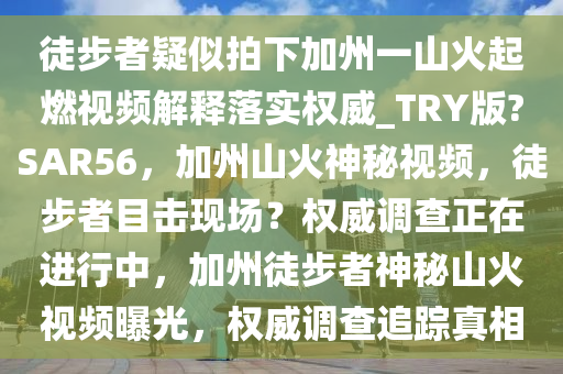 徒步者疑似拍下加州一山火起燃视频解释落实权威_TRY版?SAR56，加州山火神秘视频，徒步者目击现场？权威调查正在进行中，加州徒步者神秘山火视频曝光，权威调查追踪真相