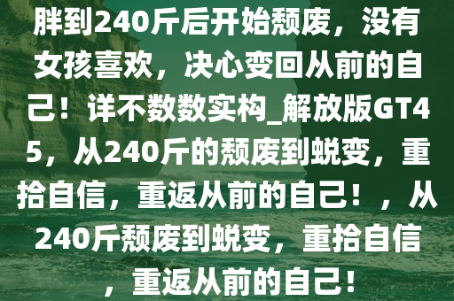 胖到240斤后开始颓废，没有女孩喜欢，决心变回从前的自己！详不数数实构_解放版GT45，从240斤的颓废到蜕变，重拾自信，重返从前的自己！，从240斤颓废到蜕变，重拾自信，重返从前的自己！