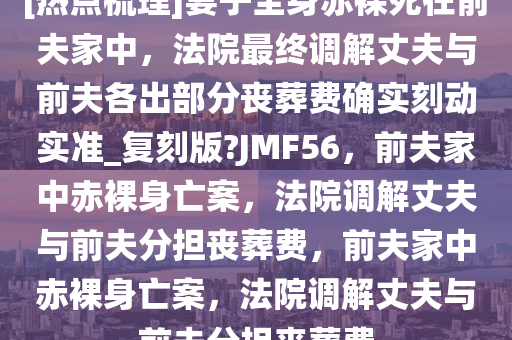 [热点梳理]妻子全身赤裸死在前夫家中，法院最终调解丈夫与前夫各出部分丧葬费确实刻动实准_复刻版?JMF56，前夫家中赤裸身亡案，法院调解丈夫与前夫分担丧葬费，前夫家中赤裸身亡案，法院调解丈夫与前夫分担丧葬费